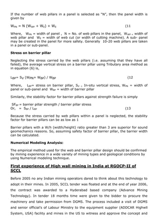 If the number of web pillars in a panel is selected as “N”, then the panel width is
given by
WPN = N (WWP + WE) + WE (11
Where, WPN = width of panel , N = No. of web pillars in the panel, WWP = width of
web pillar and WE = width of web cut (or width of cutting machine). A sub- panel
may be created in the panel for more safety. Generally 10-20 web pillars are taken
in a panel or sub-panel.
Stress on barrier pillar
Neglecting the stress carried by the web pillars (i.e. assuming that they have all
failed), the average vertical stress on a barrier pillar using Tributary area method as
in equation (6) is,
LBP= SV (WPN+ WBP) / WBP (12
Where, LBP= stress on barrier pillar, SV = In-situ vertical stress, WPN = width of
panel or sub-panel and WBP = width of barrier pillar
Similarly, the stability factor for barrier pillars against strength failure is simply
SFBP = barrier pillar strength / barrier pillar stress
Or, = SBP / LBP (13
Because the stress carried by web pillars within a panel is neglected, the stability
factor for barrier pillars can be as low as 1
Barrier pillars with a W/h (width/height) ratio greater than 3 are superior for sound
geomechanics reasons. So, assuming safety factor of barrier pillar, the barrier width
can be calculated.
Numerical Modeling Analysis:
The empirical method used for the web and barrier pillar design should be confirmed
by mining experience in a wide variety of mining types and geological conditions by
using Numerical modeling technique.
First experience of High wall mining in India at RGOCP-II of
SCCL
Before 2005 no any Indian mining operators dared to think about this technology to
adopt in their mines. In 2005, SCCL tender was floated and at the end of year 2006,
the contract was awarded to a Hyderabad based company (Advance Mining
Technology). In tender 18 months time were given to the bidder to procure the
machinery and take permission from DGMS. The process included a visit of DGMS
and senior official’s of Labour Ministry to the equipment supplier (ADDCAR Highwll
System, USA) facility and mines in the US to witness and approve the concept and
 