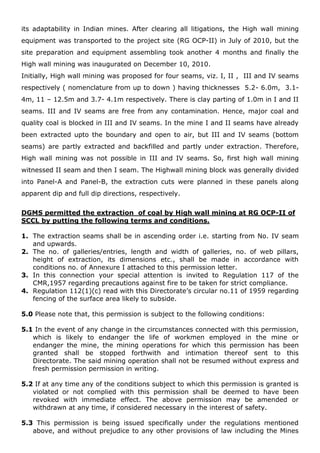 its adaptability in Indian mines. After clearing all litigations, the High wall mining
equipment was transported to the project site (RG OCP-II) in July of 2010, but the
site preparation and equipment assembling took another 4 months and finally the
High wall mining was inaugurated on December 10, 2010.
Initially, High wall mining was proposed for four seams, viz. I, II , III and IV seams
respectively ( nomenclature from up to down ) having thicknesses 5.2- 6.0m, 3.1-
4m, 11 – 12.5m and 3.7- 4.1m respectively. There is clay parting of 1.0m in I and II
seams. III and IV seams are free from any contamination. Hence, major coal and
quality coal is blocked in III and IV seams. In the mine I and II seams have already
been extracted upto the boundary and open to air, but III and IV seams (bottom
seams) are partly extracted and backfilled and partly under extraction. Therefore,
High wall mining was not possible in III and IV seams. So, first high wall mining
witnessed II seam and then I seam. The Highwall mining block was generally divided
into Panel-A and Panel-B, the extraction cuts were planned in these panels along
apparent dip and full dip directions, respectively.
DGMS permitted the extraction of coal by High wall mining at RG OCP-II of
SCCL by putting the following terms and conditions.
1. The extraction seams shall be in ascending order i.e. starting from No. IV seam
and upwards.
2. The no. of galleries/entries, length and width of galleries, no. of web pillars,
height of extraction, its dimensions etc., shall be made in accordance with
conditions no. of Annexure I attached to this permission letter.
3. In this connection your special attention is invited to Regulation 117 of the
CMR,1957 regarding precautions against fire to be taken for strict compliance.
4. Regulation 112(1)(c) read with this Directorate’s circular no.11 of 1959 regarding
fencing of the surface area likely to subside.
5.0 Please note that, this permission is subject to the following conditions:
5.1 In the event of any change in the circumstances connected with this permission,
which is likely to endanger the life of workmen employed in the mine or
endanger the mine, the mining operations for which this permission has been
granted shall be stopped forthwith and intimation thereof sent to this
Directorate. The said mining operation shall not be resumed without express and
fresh permission permission in writing.
5.2 If at any time any of the conditions subject to which this permission is granted is
violated or not complied with this permission shall be deemed to have been
revoked with immediate effect. The above permission may be amended or
withdrawn at any time, if considered necessary in the interest of safety.
5.3 This permission is being issued specifically under the regulations mentioned
above, and without prejudice to any other provisions of law including the Mines
 