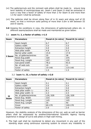 (vi) The galleries/cuts and the remnant web pillars shall be made to ensure long
term stability of workings/slope etc. Seam I and Seam II shall be extracted in
such a way that a factor of safety of more than 2 for Seam II and more than
1.5 for seam I shall be achieved.
(vii) The galleries shall be driven along floor of in IV seam and along roof of III
seam, so that a minimum solid parting of more than 5.0m is left between III
and IV seams.
3.0 Keeping the conditions in view, the dimensions of galleries/web pillars etc. in
different seams/sections shall be made and maintained as given below:
3.1 seam No. I, a factor of safety :>1.5
Seam Parameters Panel-A (in mtrs) Panel-B (in mtrs)
I Seam
Seam height 6.7 6.7
Gallery width 3.5 3.5
Extraction height 4.0 4.0
Web pillar width 4.8 5.5
Barrier pillar width 15.0 17.0
No. of galleries/entries 35 38
Panel Avg.width 320 375
Panel Avg. Length 107 135
Sub panel width 78.2 93.5
No. of web cuts 10 11
Cover 15-140 115-140
Factor of safety 1.5 1.5
3.2 Seam No. II, a factor of safety :>2.0
Seam Parameters Panel-A (in mtrs) Panel-B (in mtrs)
II
Seam
Seam height 4.1 4.1
Gallery width 3.5 3.5
Extraction height 4.0 4.0
Web pillar width- L- 8.1 8.5
Web pillar width- S- 2.3 2.5
No. of galleries/entries L28, S28 L28, S28
Panel Avg. Width 315 325
Panel Avg. Length 145 145
Panel Avg. Length 35 40
Cover 60-170 140-170
Factor of safety 2.0 2.0
However, the stability analysis of the dimensions of the cut, web as well as barrier
pillars shall be reassessed by another/International Scientific Agency having
experience in design of cut & web pillars in High wall mining.
4. The high wall shall be monitored to detect any movement in any part of the
standing slope using continuous scanning system to ensure any instability in
 