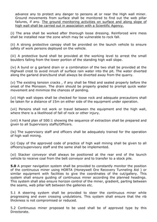 advance any to protect any danger to persons at or near the High wall miner.
Ground movements from surface shall be monitored to find out the web pillar
failures, if any. The ground monitoring activities on surface and along slope of
high wall shall be carried out in association with a Scientific Agency.
(i) The area shall be worked after thorough loose dressing. Reinforced wire mess
shall be installed near the zone which may be vulnerable to rock fall.
(ii) A strong protective canopy shall be provided on the launch vehicle to ensure
safety of work persons deployed on the vehicle.
(iii) A protective bund shall be provided at the working level to arrest the small
boulders falling from the lower portion of the standing high wall slope.
(iv) A bund or g garland drain or a combination of the two shall be provided at the
Highwall crest to avoid inrush of surface rain water into the pit. The water diverted
along the garland drain/bund shall always be diverted away from the quarry.
(v) The existing tension cracks , if any shall be filled and sealed properly before the
onset of the Monsoon. The drain should be properly graded to prompt quick water
movement and minimize the chances of ponding.
(vi) High wall slopes shall be checked for loose rock and adequate precautions shall
be taken for a distance of 15m on either side of the equipment under operation.
(vii) Persons shall not work or travel between the equipment and the high wall,
where there is a likelihood of fall of rock or other injury.
(viii) A hand plan of 500:1 showing the sequence of extraction shall be prepared and
given to all Supervisory staffs/Officers.
(ix) The supervisory staff and officers shall be adequately trained for the operation
of high wall mining.
(x) Copy of the approved code of practice of high wall mining shall be given to all
officers/supervisory staff and the same shall be implemented.
(xi) Stacker conveyor shall always be positioned at the rear end of the launch
vehicle to receive coal from the belt conveyor and to transfer to a stock pile.
5.0 A proper navigation system shall be provided to constantly monitor the position
of the continuous miner using HORTA (Honeywell Ore Recovery Tunneling Aid ) or
similar equipment with facilities to give the coordinates of the cut/gallery. This
system shall ensure guiding of continuous miner according the planned headings.
This system shall also ensure horizon control of the miner, gradient, parting between
the seams, web pillar left between the galleries etc.
5.1 A steering system shall be provided to steer the continuous miner while
progressing and even crossing undulations. This system shall ensure that the rib
thickness is not compromised or reduced.
5.2 Continuous miner proposed to be used shall be of approved type by this
Directorate.
 