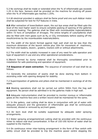 5.3 No workings shall be made or extended when the % of inflammable gas exceeds
1.25 in the face. Sensors shall be provided on the machine for shutting off power
when the % of inflammable gas reaches 1.25%.
5.4 All electrical provided in addcars shall be flame proof and one such Addcar motor
shall be subjected for test for FLP features in India.
6.0 After extraction of lower/bottom seam, the out bye areas shall be filled upto the
level of the next higher seam to ensure complete packing of opening of the galleries
to prevent heating. The galleries shall be filled with incombustible materials/debris
within 72 hors of completion of drivages. The entire lengths of cuts/Galleries shall
also be filled with inert gases such as N2 or CO2 immediately before sealing off the
mouth/entries by the incombustible materials/debris.
6.1 The width of the bench formed against high wall shall not be less than the
maximum dimension of the launch vehicle plus 10m for movement of machinery,
like front end loaders, dozers , graders, tractors with or without attachments.
6.2 The width shall be suitably increased in case of any need for safe operation and
type of equipment in use and any other operational considerations.
6.3Bench formed by dump material shall be thoroughly consolidated prior to
installation for safe positioning and operation of equipment.
7.0 Sequence of seam extraction. The sequence of extraction of coal shall be as
follows:
7.1 Generally the extraction of seams shall be done starting from bottom in
ascending order with opening designed for stability.
7.2 Superimposition of galleries and pillars shall be maintained in workings of all the
seam.
8.0 Blasting operations shall not be carried out within 500m from the hog wall
equipment. No person shall be admitted in to the galleries made in high wall.
9.0 Adequate instrumentation shall be provided to monitor noxious or inflammable
gases at the machine face and a written record shall be maintained for the same.
9.1 In the gallery, coal cutting shall be done in conjunction with jet of water with
adequate pressure and the generation of inflammable gas shall be continuously
monitored, diluted or removed by air/inert gases.
9.2 Air born dust shall be suitably suppressed by adequate water spraying
arrangements.
9.3 Water spraying arrangement/wet cutting shall be provided with the continuous
miner to reduce coal dust concentration. A flow of 155-195 lit/min of water shall be
supplied to the machine.
9.4 On continuous miner inter-locking arrangement in the form of flow switch with
safety circuit shall be provided to trip the machine power centre stopping the
 