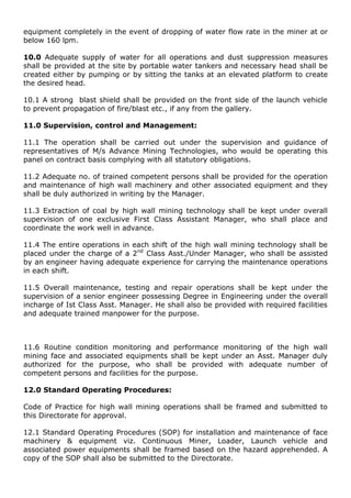 equipment completely in the event of dropping of water flow rate in the miner at or
below 160 lpm.
10.0 Adequate supply of water for all operations and dust suppression measures
shall be provided at the site by portable water tankers and necessary head shall be
created either by pumping or by sitting the tanks at an elevated platform to create
the desired head.
10.1 A strong blast shield shall be provided on the front side of the launch vehicle
to prevent propagation of fire/blast etc., if any from the gallery.
11.0 Supervision, control and Management:
11.1 The operation shall be carried out under the supervision and guidance of
representatives of M/s Advance Mining Technologies, who would be operating this
panel on contract basis complying with all statutory obligations.
11.2 Adequate no. of trained competent persons shall be provided for the operation
and maintenance of high wall machinery and other associated equipment and they
shall be duly authorized in writing by the Manager.
11.3 Extraction of coal by high wall mining technology shall be kept under overall
supervision of one exclusive First Class Assistant Manager, who shall place and
coordinate the work well in advance.
11.4 The entire operations in each shift of the high wall mining technology shall be
placed under the charge of a 2nd
Class Asst./Under Manager, who shall be assisted
by an engineer having adequate experience for carrying the maintenance operations
in each shift.
11.5 Overall maintenance, testing and repair operations shall be kept under the
supervision of a senior engineer possessing Degree in Engineering under the overall
incharge of Ist Class Asst. Manager. He shall also be provided with required facilities
and adequate trained manpower for the purpose.
11.6 Routine condition monitoring and performance monitoring of the high wall
mining face and associated equipments shall be kept under an Asst. Manager duly
authorized for the purpose, who shall be provided with adequate number of
competent persons and facilities for the purpose.
12.0 Standard Operating Procedures:
Code of Practice for high wall mining operations shall be framed and submitted to
this Directorate for approval.
12.1 Standard Operating Procedures (SOP) for installation and maintenance of face
machinery & equipment viz. Continuous Miner, Loader, Launch vehicle and
associated power equipments shall be framed based on the hazard apprehended. A
copy of the SOP shall also be submitted to the Directorate.
 