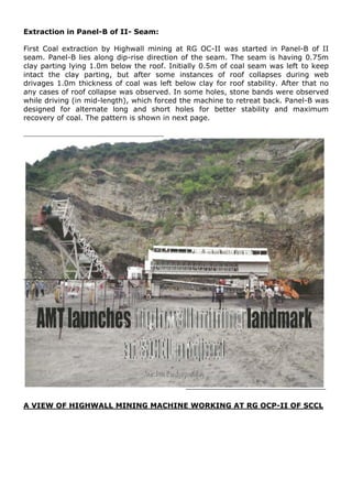 Extraction in Panel-B of II- Seam:
First Coal extraction by Highwall mining at RG OC-II was started in Panel-B of II
seam. Panel-B lies along dip-rise direction of the seam. The seam is having 0.75m
clay parting lying 1.0m below the roof. Initially 0.5m of coal seam was left to keep
intact the clay parting, but after some instances of roof collapses during web
drivages 1.0m thickness of coal was left below clay for roof stability. After that no
any cases of roof collapse was observed. In some holes, stone bands were observed
while driving (in mid-length), which forced the machine to retreat back. Panel-B was
designed for alternate long and short holes for better stability and maximum
recovery of coal. The pattern is shown in next page.
A VIEW OF HIGHWALL MINING MACHINE WORKING AT RG OCP-II OF SCCL
 