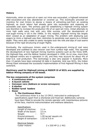 History
Historically, when an open-pit or open cut mine was excavated, a highwall remained
after excavation and was abandoned or covered up. This eventually provided an
incentive for coal miners to devise a means of extracting coal from an existing
highwall, as much labour had already gone into excavation and exposing an
accessible coal seam. The primary goal for establishing a highwall mining system
was therefore to increase the production life of an open-pit mine. Initial attempts to
mine high walls were met with very little success until the development of
coal auger mining in US in the 1940s. In this respect, highwall mining has largely
been viewed as an adaptation of auger mining. The problem with deploying just
augers to mine a highwall was their restriction to penetrate coal seams to a limited
depth. They were also unable to easily navigate over the rolls and dips of coal seams
because of the rigid structuring of auger flights.
Eventually, the continuous miners used in the underground mining of coal were
developed and outfitted to also recover coal from surface high walls. This spurned
the development of new highwall mining machine systems such as the Terex SHM,
the Highwall Hog, and the Addcar System developed in 1990. As on now, more than
60 highwall miners are in operation in US, and they may account for about 4% of
total U.S. coal production. This technology is also very popular in Australia. More
than 13 panels have been extracted till date in Australia. And now SCCL, the Indian
Mining Giant witnessed the successful implementation of first Highwall Mining in Asia
continent.
Machinery used for Highwall mining at RGOCP-II of SCCL are supplied by
Addcar Mining company of US based.
The key components of the system comprises
 A continuous miner
 A launch vehicle
 Conveyor cars (Addcars or screw conveyors)
 A stacker
 Rubber tyred loaders
 Dozer
1. The Continuous Miner
The continuous miner is a Joy 12 CM12, instructed to underground
specifications apart from a shortened and fixed tail. Additionally cameras
have been fitted to provide the remote operator with instantaneous pictures
of the face, machine instrumentation and methane detectors.
Specifications
Length of machine: 11 m
Width of the boom: 3.5 m
Weight : 72 T
Ground pressure: 1.95 kg per square cm
Height of extraction: 1.52 to 4.0 m
Electrical Details:
Cutter motors: 2 x 220 HP (1.1 KV)
 