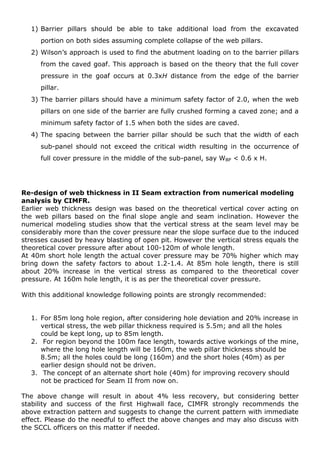 1) Barrier pillars should be able to take additional load from the excavated
portion on both sides assuming complete collapse of the web pillars.
2) Wilson’s approach is used to find the abutment loading on to the barrier pillars
from the caved goaf. This approach is based on the theory that the full cover
pressure in the goaf occurs at 0.3xH distance from the edge of the barrier
pillar.
3) The barrier pillars should have a minimum safety factor of 2.0, when the web
pillars on one side of the barrier are fully crushed forming a caved zone; and a
minimum safety factor of 1.5 when both the sides are caved.
4) The spacing between the barrier pillar should be such that the width of each
sub-panel should not exceed the critical width resulting in the occurrence of
full cover pressure in the middle of the sub-panel, say WBP < 0.6 x H.
Re-design of web thickness in II Seam extraction from numerical modeling
analysis by CIMFR.
Earlier web thickness design was based on the theoretical vertical cover acting on
the web pillars based on the final slope angle and seam inclination. However the
numerical modeling studies show that the vertical stress at the seam level may be
considerably more than the cover pressure near the slope surface due to the induced
stresses caused by heavy blasting of open pit. However the vertical stress equals the
theoretical cover pressure after about 100-120m of whole length.
At 40m short hole length the actual cover pressure may be 70% higher which may
bring down the safety factors to about 1.2-1.4. At 85m hole length, there is still
about 20% increase in the vertical stress as compared to the theoretical cover
pressure. At 160m hole length, it is as per the theoretical cover pressure.
With this additional knowledge following points are strongly recommended:
1. For 85m long hole region, after considering hole deviation and 20% increase in
vertical stress, the web pillar thickness required is 5.5m; and all the holes
could be kept long, up to 85m length.
2. For region beyond the 100m face length, towards active workings of the mine,
where the long hole length will be 160m, the web pillar thickness should be
8.5m; all the holes could be long (160m) and the short holes (40m) as per
earlier design should not be driven.
3. The concept of an alternate short hole (40m) for improving recovery should
not be practiced for Seam II from now on.
The above change will result in about 4% less recovery, but considering better
stability and success of the first Highwall face, CIMFR strongly recommends the
above extraction pattern and suggests to change the current pattern with immediate
effect. Please do the needful to effect the above changes and may also discuss with
the SCCL officers on this matter if needed.
 