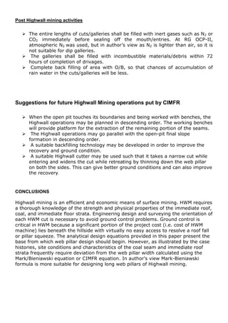 Post Highwall mining activities
 The entire lengths of cuts/galleries shall be filled with inert gases such as N2 or
CO2 immediately before sealing off the mouth/entries. At RG OCP-II,
atmospheric N2 was used, but in author’s view as N2 is lighter than air, so it is
not suitable for dip galleries.
 The galleries shall be filled with incombustible materials/debris within 72
hours of completion of drivages.
 Complete back filling of area with O/B, so that chances of accumulation of
rain water in the cuts/galleries will be less.
Suggestions for future Highwall Mining operations put by CIMFR
 When the open pit touches its boundaries and being worked with benches, the
Highwall operations may be planned in descending order. The working benches
will provide platform for the extraction of the remaining portion of the seams.
 The Highwall operations may go parallel with the open-pit final slope
formation in descending order.
 A suitable backfilling technology may be developed in order to improve the
recovery and ground condition.
 A suitable Highwall cutter may be used such that it takes a narrow cut while
entering and widens the cut while retreating by thinning down the web pillar
on both the sides. This can give better ground conditions and can also improve
the recovery.
CONCLUSIONS
Highwall mining is an efficient and economic means of surface mining. HWM requires
a thorough knowledge of the strength and physical properties of the immediate roof,
coal, and immediate floor strata. Engineering design and surveying the orientation of
each HWM cut is necessary to avoid ground control problems. Ground control is
critical in HWM because a significant portion of the project cost (i.e. cost of HWM
machine) lies beneath the hillside with virtually no easy access to resolve a roof fall
or pillar squeeze. The analytical design equations provided in this paper present the
base from which web pillar design should begin. However, as illustrated by the case
histories, site conditions and characteristics of the coal seam and immediate roof
strata frequently require deviation from the web pillar width calculated using the
Mark/Bieniawski equation or CIMFR equation. In author’s view Mark-Bieniawski
formula is more suitable for designing long web pillars of Highwall mining.
 