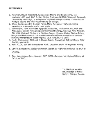 REFERENCES
1. Newman, David President ,Appalachian Mining and Engineering, Inc.
Lexington, KY and Zipf, R. Karl Mining Engineer, NIOSH-Pittsburgh Research
Laboratory Pittsburgh, P. Analysis of Highwall Mining Stability - The Effect of
Multiple Seams and Prior Auger Mining on Design.
2. Shen, Baotang and E. Duncan Fama, Mary. Review of Highwall mining
experience in Australia and a case study
3. Vandergrift, Tom. Associate Agapitos Associates, Inc.Golden, CO, USA and
Arcia,Juan, Senior Mining Engineer Kennecott Energy, Colowyo Mine Meeker,
CO, USA. Highwall Mining in a Multiple-Seam, Western United States Setting
Design and Performance. 24th International Conference on Ground Control
in Mining Morgantown, West Virginia, USA, August 2-4, 2005.
4. Mark, Christopher, PhD and E. Chase, Frank. Analysis of Retreat Mining Pillar
Stability (ARMPS).
5. Karl, R., JR, Zipf and Christopher Mark. Ground Control for Highwall Mining.
6. CIMFR, Extraction Strategy and Pillar Design for Highwall Mining at RG OCP-II
of SCCL.
7. Rao, Nageshwar, Gen. Manager, SRP, SCCL. Summary of Highwall Mining at
OC-II, of SCCL.
TIKESHWAR MAHTO
DY. Director of Mines
Safety, Bilaspur Region
 