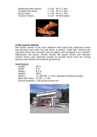 Gathering head motors: 2 x 60 HP (1.1 KV)
Scrubber fan motor 1 x 35 HP (1.1 KV)
Pump motor 1 x 70 HP (1.1 KV)
Traction motors: 2 x 35 HP DC motors
2.The Launch Vehicle
The launch vehicle is the main platform from which the continuous miner
and conveyor cars enter the coal seam. A central “ belly belt” receives the
coal from miner and conveyor cars as added, and transports it to a stacker.
Additionally the launch vehicle houses the power centre and operator
control centre, plus hydraulic system to provide thrust force for mining
advance and retreat and machine positioning.
Specifications
Length : 29 m
Width : 9 m
Height : 8.5 m
Weight : 300 T
Motors: 2 x 200 HP, 1.1 KV ( operates hydraulic pumps)
Belly belt motor 75 HP , 1.1 KV
Ground pressure: 1.95 kg per square cm
 