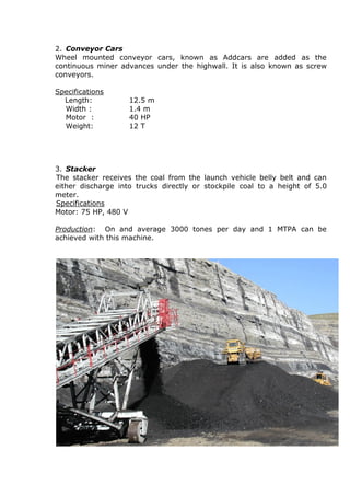 2. Conveyor Cars
Wheel mounted conveyor cars, known as Addcars are added as the
continuous miner advances under the highwall. It is also known as screw
conveyors.
Specifications
Length: 12.5 m
Width : 1.4 m
Motor : 40 HP
Weight: 12 T
3. Stacker
The stacker receives the coal from the launch vehicle belly belt and can
either discharge into trucks directly or stockpile coal to a height of 5.0
meter.
Specifications
Motor: 75 HP, 480 V
Production: On and average 3000 tones per day and 1 MTPA can be
achieved with this machine.
 