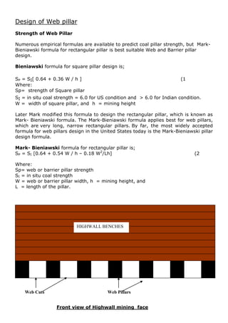 Design of Web pillar
Strength of Web Pillar
Numerous empirical formulas are available to predict coal pillar strength, but Mark-
Bieniawski formula for rectangular pillar is best suitable Web and Barrier pillar
design.
Bieniawski formula for square pillar design is;
SP = SI[ 0.64 + 0.36 W / h ] (1
Where:
Sp= strength of Square pillar
SI = in situ coal strength = 6.0 for US condition and > 6.0 for Indian condition.
W = width of square pillar, and h = mining height
Later Mark modified this formula to design the rectangular pillar, which is known as
Mark- Bieniawski formula. The Mark-Bieniawski formula applies best for web pillars,
which are very long, narrow rectangular pillars. By far, the most widely accepted
formula for web pillars design in the United States today is the Mark-Bieniawski pillar
design formula.
Mark- Bieniawski formula for rectangular pillar is;
SP = SI [0.64 + 0.54 W / h – 0.18 W2
/Lh] (2
Where:
Sp= web or barrier pillar strength
SI = in situ coal strength
W = web or barrier pillar width, h = mining height, and
L = length of the pillar.
t
Front view of Highwall mining face
HIGHWALL BENCHES
Web Cuts Web Pillars
 