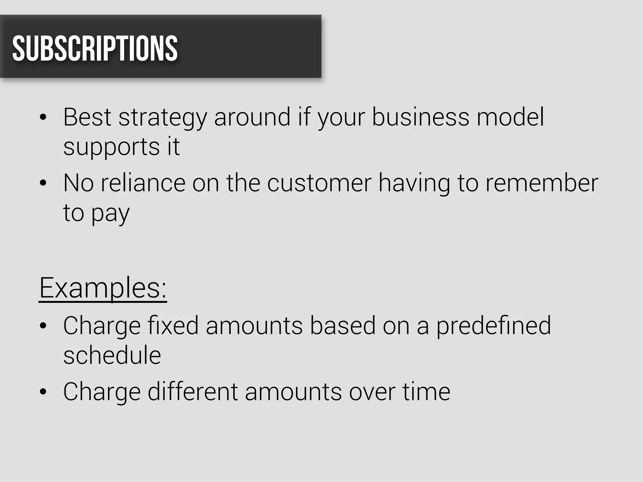 •  Best strategy around if your business model
supports it
•  No reliance on the customer having to remember
to pay
Examples:
•  Charge ﬁxed amounts based on a predeﬁned
schedule
•  Charge different amounts over time
Subscriptions
 
