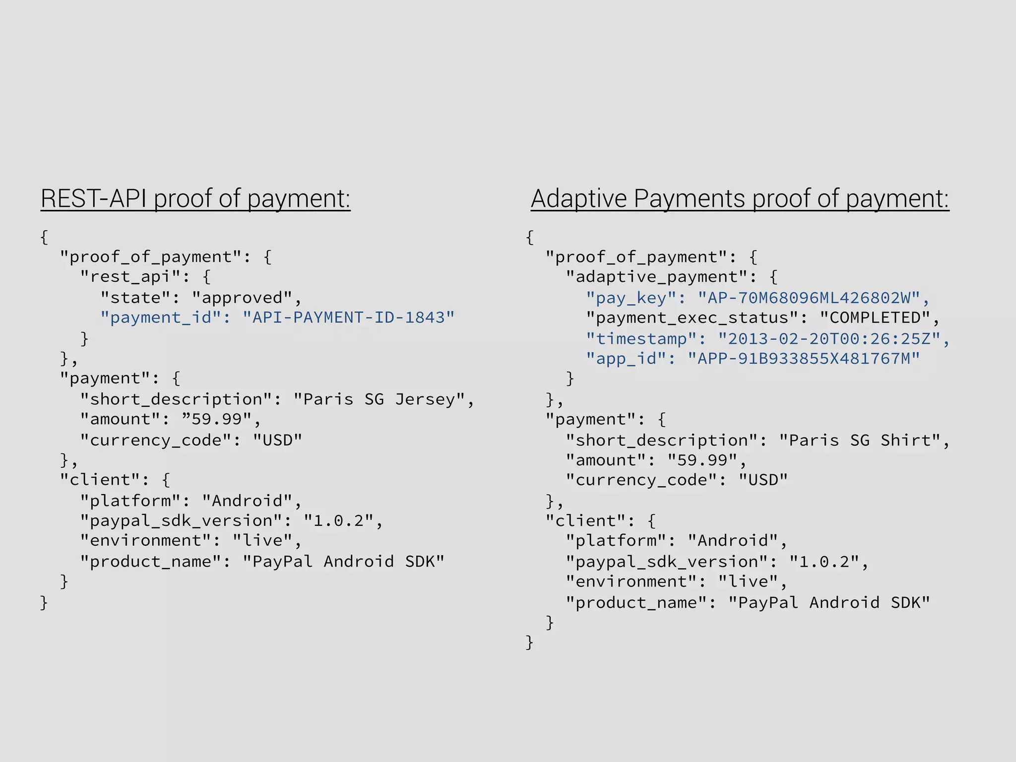 {
"proof_of_payment": {
"rest_api": {
"state": "approved",
"payment_id": "API-PAYMENT-ID-1843"
}
},
"payment": {
"short_description": "Paris SG Jersey",
"amount": ”59.99",
"currency_code": "USD"
},
"client": {
"platform": "Android",
"paypal_sdk_version": "1.0.2",
"environment": "live",
"product_name": "PayPal Android SDK"
}
}
REST-API proof of payment: Adaptive Payments proof of payment:
{
"proof_of_payment": {
"adaptive_payment": {
"pay_key": "AP-70M68096ML426802W",
"payment_exec_status": "COMPLETED",
"timestamp": "2013-02-20T00:26:25Z",
"app_id": "APP-91B933855X481767M"
}
},
"payment": {
"short_description": "Paris SG Shirt",
"amount": "59.99",
"currency_code": "USD"
},
"client": {
"platform": "Android",
"paypal_sdk_version": "1.0.2",
"environment": "live",
"product_name": "PayPal Android SDK"
}
}
 