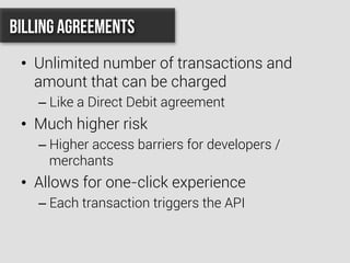 •  Unlimited number of transactions and
amount that can be charged
– Like a Direct Debit agreement
•  Much higher risk
– Higher access barriers for developers /
merchants
•  Allows for one-click experience
– Each transaction triggers the API
Billing Agreements
 