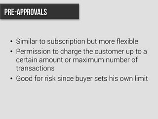•  Similar to subscription but more flexible
•  Permission to charge the customer up to a
certain amount or maximum number of
transactions
•  Good for risk since buyer sets his own limit
Pre-Approvals
 