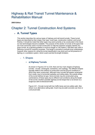 Highway & Rail Transit Tunnel Maintenance &
Rehabilitation Manual
2005 Edition
Chapter 2: Tunnel Construction And Systems
 A. Tunnel Types
This section describes the various types of highway and rail transit tunnels. These tunnel
types are described by their shape, liner type, invert type, construction method, and tunnel
finishes. It should be noted that other types may exist currently or be constructed in the future
as new technologies become available. The purpose of this section is to look at the types that
are most commonly used in tunnel construction to help the inspector properly classify any
given tunnel. As a general guideline a minimum length of 100 meters (~300 feet) was used in
defining a tunnel for inventory purposes. This length is primarily to exclude long underpasses,
however other reasons for using the tunnel classification may exist such as the presence of
lighting or a ventilation system, which could override the length limitation.
o 1. Shapes
 a) Highway Tunnels
As shown in Figures 2.01 to 2.04, there are four main shapes of highway
tunnels - circular, rectangular, horseshoe, and oval/egg. The different shapes
typically relate to the method of construction and the ground conditions in
which they were constructed. Although many tunnels will appear rectangular
from inside, due to horizontal roadways and ceiling slabs, the outside shape
of the tunnel defines its type. Some tunnels may be constructed using
combinations of these types due to different soil conditions along the length
of the tunnel. Another possible highway tunnel shape that is not shown is a
single box with bi-directional traffic.
Figure 2.01 - Circular tunnel with two traffic lanes and one safety walk. Also
shown is an alternative ceiling slab. Invert may be solid concrete over liner or
a structural slab.
 