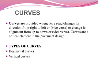 CURVES
 Curves are provided whenever a road changes its
direction from right to left or (vice versa) or change its
alignment from up to down or (vice versa). Curves are a
critical element in the pavement design
 TYPES OF CURVES
 Horizontal curves
 Vertical curves
 