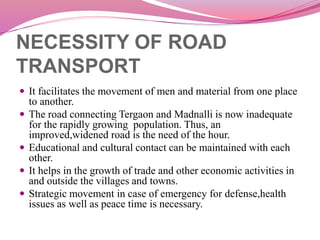 NECESSITY OF ROAD
TRANSPORT
 It facilitates the movement of men and material from one place
to another.
 The road connecting Tergaon and Madnalli is now inadequate
for the rapidly growing population. Thus, an
improved,widened road is the need of the hour.
 Educational and cultural contact can be maintained with each
other.
 It helps in the growth of trade and other economic activities in
and outside the villages and towns.
 Strategic movement in case of emergency for defense,health
issues as well as peace time is necessary.
 