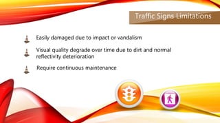 Traffic Signs Limitations
Easily damaged due to impact or vandalism
Visual quality degrade over time due to dirt and normal
reflectivity deterioration
Require continuous maintenance
 