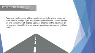 Pavement Markings
Pavement markings are all lines, patterns, symbols, words, colors, or
other devices, except signs and power-operated traffic control devices,
set into the surface of, applied upon, or attached to the pavement or
curbing and placed for the purpose of regulating, warning, or guiding
traffic
 