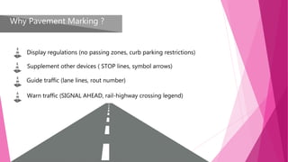 Why Pavement Marking ?
Display regulations (no passing zones, curb parking restrictions)
Supplement other devices ( STOP lines, symbol arrows)
Guide traffic (lane lines, rout number)
Warn traffic (SIGNAL AHEAD, rail-highway crossing legend)
 
