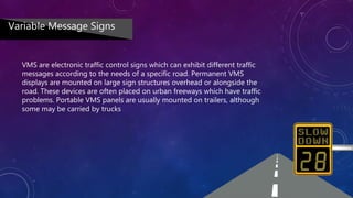 VMS are electronic traffic control signs which can exhibit different traffic
messages according to the needs of a specific road. Permanent VMS
displays are mounted on large sign structures overhead or alongside the
road. These devices are often placed on urban freeways which have traffic
problems. Portable VMS panels are usually mounted on trailers, although
some may be carried by trucks
Variable Message Signs
 