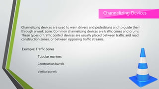 Channelizing devices are used to warn drivers and pedestrians and to guide them
through a work zone. Common channelizing devices are traffic cones and drums.
These types of traffic control devices are usually placed between traffic and road
construction zones, or between opposing traffic streams.
Channelizing Devices
Example: Traffic cones
Tubular markers
Construction barrels
Vertical panels
 