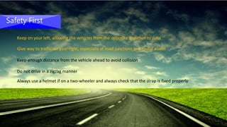 Safety First
Keep on your left, allowing the vehicles from the opposite direction to pass
Give way to traffic on your right, especially at road junctions and round about
Keep enough distance from the vehicle ahead to avoid collision
Do not drive in a zigzag manner
Always use a helmet if on a two-wheeler and always check that the strap is fixed properly
 