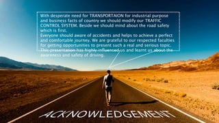 With desperate need for TRANSPORTAION for industrial purpose
and business facts of country we should modify our TRAFFIC
CONTROL SYSTEM. Beside we should mind about the road safety
which is first.
Everyone should aware of accidents and helps to achieve a perfect
and comfortable journey. We are grateful to our respected faculties
for getting opportunities to present such a real and serious topic.
This presentation has highly influenced us and learnt us about the
awareness and safety of driving.
 