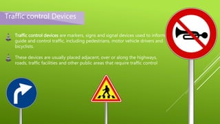 Traffic control Devices
Traffic control devices are markers, signs and signal devices used to inform,
guide and control traffic, including pedestrians, motor vehicle drivers and
bicyclists.
These devices are usually placed adjacent, over or along the highways,
roads, traffic facilities and other public areas that require traffic control
 