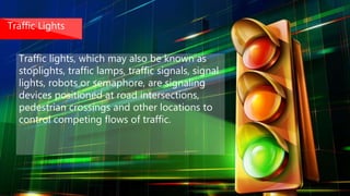 Traffic Lights
Traffic lights, which may also be known as
stoplights, traffic lamps, traffic signals, signal
lights, robots or semaphore, are signaling
devices positioned at road intersections,
pedestrian crossings and other locations to
control competing flows of traffic.
 