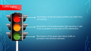 Illumination of the red signal prohibits any traffic from
proceeding
Illumination of the yellow/amber light denoting, if safe
to do so, prepare to stop short of the intersection,
Illumination of the green light allows traffic to
proceed in the direction denoted,
Traffic Lights
 