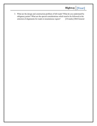 Highway [Year]
3. What are the design and construction problem of hill roads? What do you understand by
obligatory points? What are the special considerations which need to be followed in the
selection of alignments for roads in mountainous region? [10 marks] 2064 General
 