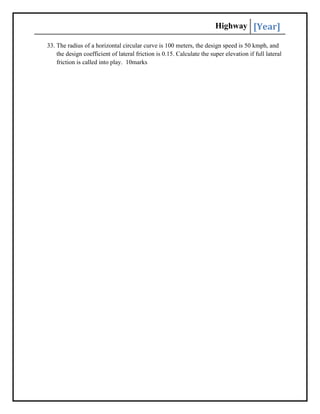 Highway [Year]
33. The radius of a horizontal circular curve is 100 meters, the design speed is 50 kmph, and
the design coefficient of lateral friction is 0.15. Calculate the super elevation if full lateral
friction is called into play. 10marks
 