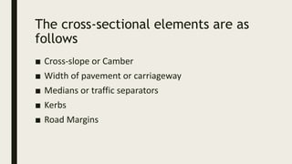 The cross-sectional elements are as
follows
■ Cross-slope or Camber
■ Width of pavement or carriageway
■ Medians or traffic separators
■ Kerbs
■ Road Margins
 