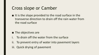 Cross slope or Camber
■ It is the slope provided to the road surface in the
transverse direction to drain off the rain water from
the road surface
■ The objectives are
i. To drain off the water from the surface
ii. To prevent entry of water into pavement layers
iii. Quick drying of pavement
 
