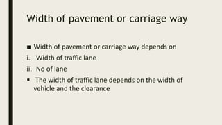 Width of pavement or carriage way
■ Width of pavement or carriage way depends on
i. Width of traffic lane
ii. No of lane
 The width of traffic lane depends on the width of
vehicle and the clearance
 