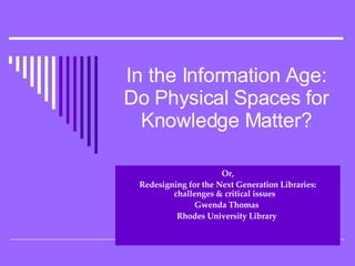 In the Information Age: Do Physical Spaces for Knowledge Matter? Or, Redesigning for the Next Generation Libraries: challenges & critical issues  Gwenda Thomas   Rhodes University Library  