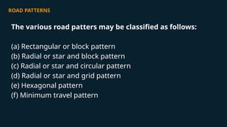 ROAD PATTERNS
The various road patters may be classified as follows:
(a) Rectangular or block pattern
(b) Radial or star and block pattern
(c) Radial or star and circular pattern
(d) Radial or star and grid pattern
(e) Hexagonal pattern
(f) Minimum travel pattern
 