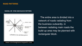 ROAD PATTERNS
The entire area is divided into a
network of roads radiating from
the business outwardly. in
between radiating main roads the
build up area may be planned with
rectangular block.
RADIAL OR STAR AND BLOCK PATTERN
 
