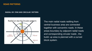 ROAD PATTERNS
The main radial roads raditing from
central business area are connected
together with concentric roads. In these
areas boundary by adjacent radial roads
and corresponding circular roads , the
build- up area is planned with a curved
block system.
RADIAL OR STAR AND CIRCULAR PATTERN
 