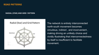 ROAD PATTERNS
The network is entirely interconnected
north-south movement becomes
circuitous, indirect , and inconvenient ,
making driving an unlikely choice and
vividly illustrating that interconnectedness
by itself is insufficient to facilitate
movement.
RADIAL (STAR) AND GRID PATTERN
 