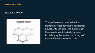 ROAD PATTERNS
The entire area is provided with a
network of roads formatting hexagonal
figures. At each corner of the hexagon ,
three roads meet the build up area
boundary by the side of the hexagon if
further divided in suitable sizes.
HEXAGONAL PATTERN
 