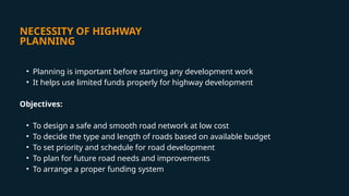 NECESSITY OF HIGHWAY
PLANNING
• Planning is important before starting any development work
• It helps use limited funds properly for highway development
Objectives:
• To design a safe and smooth road network at low cost
• To decide the type and length of roads based on available budget
• To set priority and schedule for road development
• To plan for future road needs and improvements
• To arrange a proper funding system
 