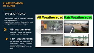 CLASSIFICATION
OF ROADS
All - weather road
Fair - weather road
on the roads, the traffic may be
interrupted during monsoon
season at causeways where
streams may overflow across the
road.
TYPES OF ROAD
The different types of roads are classified
into two categories,
depending on whether they can be used
during different seasons of the year.
negotiable during all weather,
except at major river crossing
 
