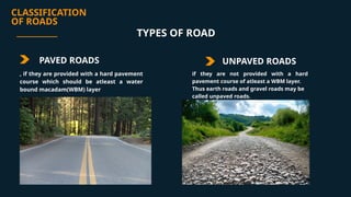 CLASSIFICATION
OF ROADS
PAVED ROADS UNPAVED ROADS
if they are not provided with a hard
pavement course of atleast a WBM layer.
Thus earth roads and gravel roads may be
called unpaved roads.
TYPES OF ROAD
, if they are provided with a hard pavement
course which should be atleast a water
bound macadam(WBM) layer
 