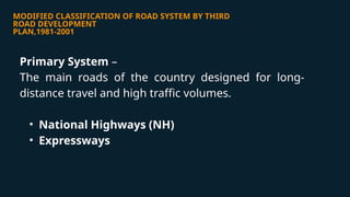 MODIFIED CLASSIFICATION OF ROAD SYSTEM BY THIRD
ROAD DEVELOPMENT
PLAN,1981-2001
Primary System –
The main roads of the country designed for long-
distance travel and high traffic volumes.
• National Highways (NH)
• Expressways
 