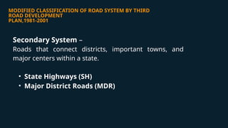 MODIFIED CLASSIFICATION OF ROAD SYSTEM BY THIRD
ROAD DEVELOPMENT
PLAN,1981-2001
Secondary System –
Roads that connect districts, important towns, and
major centers within a state.
• State Highways (SH)
• Major District Roads (MDR)
 