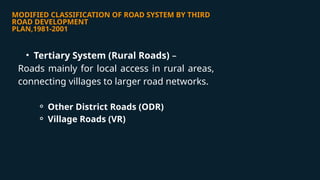 MODIFIED CLASSIFICATION OF ROAD SYSTEM BY THIRD
ROAD DEVELOPMENT
PLAN,1981-2001
• Tertiary System (Rural Roads) –
Roads mainly for local access in rural areas,
connecting villages to larger road networks.
⚬ Other District Roads (ODR)
⚬ Village Roads (VR)
 