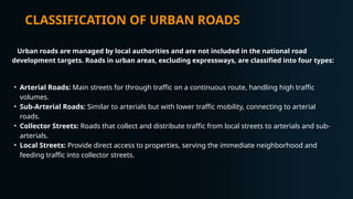 CLASSIFICATION OF URBAN ROADS
Urban roads are managed by local authorities and are not included in the national road
development targets. Roads in urban areas, excluding expressways, are classified into four types:
• Arterial Roads: Main streets for through traffic on a continuous route, handling high traffic
volumes.
• Sub-Arterial Roads: Similar to arterials but with lower traffic mobility, connecting to arterial
roads.
• Collector Streets: Roads that collect and distribute traffic from local streets to arterials and sub-
arterials.
• Local Streets: Provide direct access to properties, serving the immediate neighborhood and
feeding traffic into collector streets.
 
