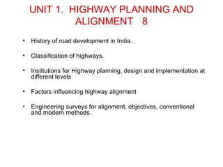 UNIT 1. HIGHWAY PLANNING AND
             ALIGNMENT 8
•   History of road development in India.

•   Classification of highways.

•   Institutions for Highway planning, design and implementation at
    different levels

•   Factors influencing highway alignment

•   Engineering surveys for alignment, objectives, conventional
    and modern methods.
 